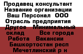 Продавец-консультант › Название организации ­ Ваш Персонал, ООО › Отрасль предприятия ­ Другое › Минимальный оклад ­ 1 - Все города Работа » Вакансии   . Башкортостан респ.,Мечетлинский р-н